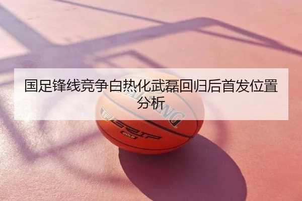 国足锋线竞争白热化武磊回归后首发位置分析